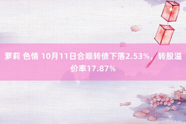 萝莉 色情 10月11日合顺转债下落2.53%，转股溢价率17.87%