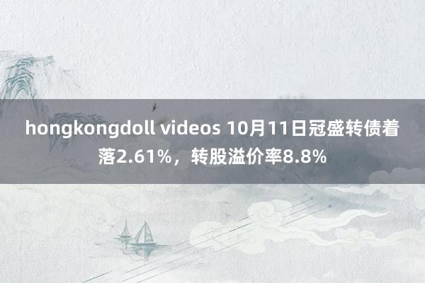 hongkongdoll videos 10月11日冠盛转债着落2.61%，转股溢价率8.8%