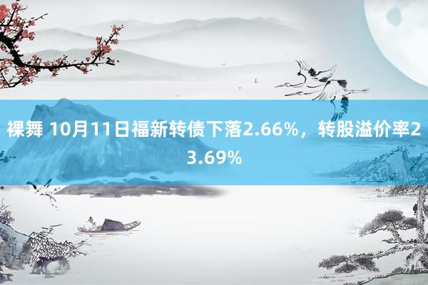 裸舞 10月11日福新转债下落2.66%，转股溢价率23.69%