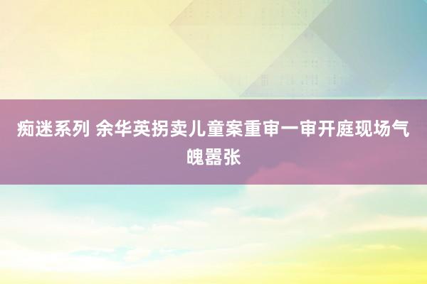 痴迷系列 余华英拐卖儿童案重审一审开庭现场气魄嚣张