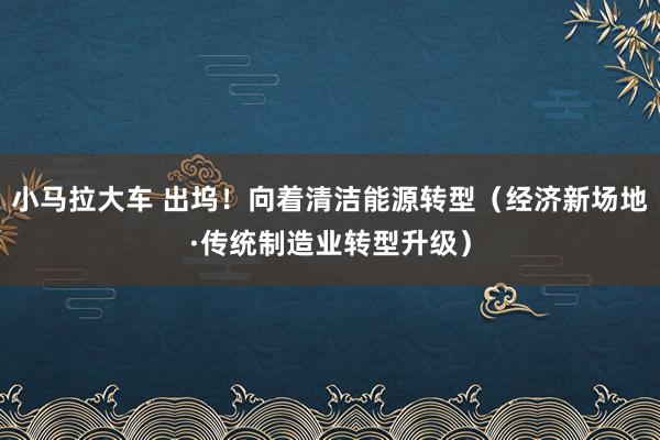 小马拉大车 出坞！向着清洁能源转型（经济新场地·传统制造业转型升级）