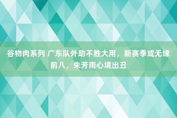 谷物肉系列 广东队外助不胜大用，新赛季或无缘前八，朱芳雨心境出丑