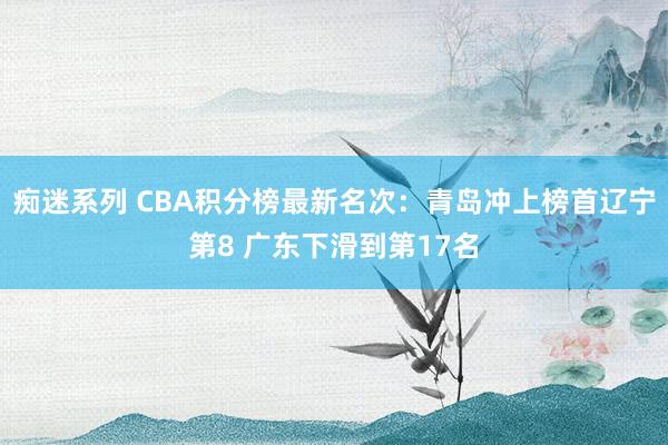 痴迷系列 CBA积分榜最新名次：青岛冲上榜首辽宁第8 广东下滑到第17名