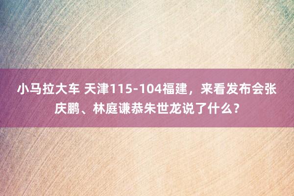 小马拉大车 天津115-104福建，来看发布会张庆鹏、林庭谦恭朱世龙说了什么？