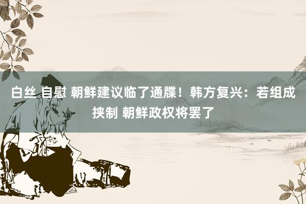 白丝 自慰 朝鲜建议临了通牒！韩方复兴：若组成挟制 朝鲜政权将罢了