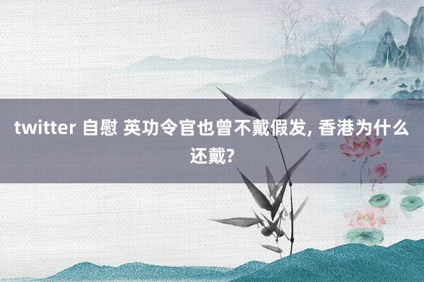 twitter 自慰 英功令官也曾不戴假发， 香港为什么还戴?