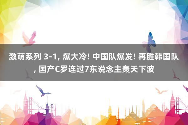 激萌系列 3-1， 爆大冷! 中国队爆发! 再胜韩国队， 国产C罗连过7东说念主轰天下波