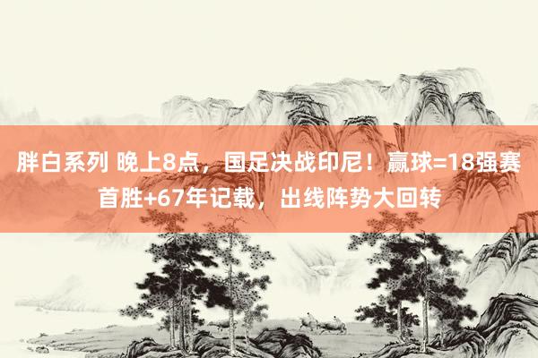 胖白系列 晚上8点，国足决战印尼！赢球=18强赛首胜+67年记载，出线阵势大回转