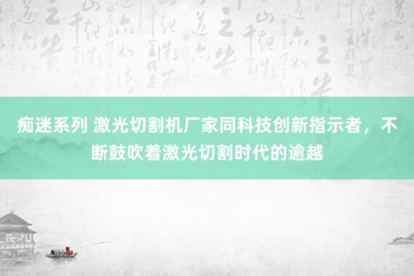 痴迷系列 激光切割机厂家同科技创新指示者，不断鼓吹着激光切割时代的逾越