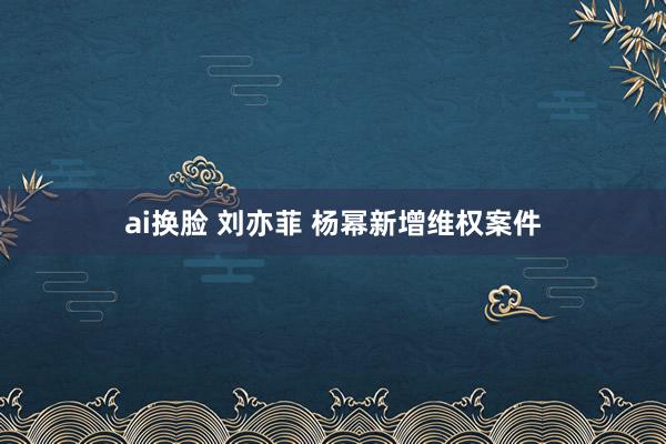 ai换脸 刘亦菲 杨幂新增维权案件