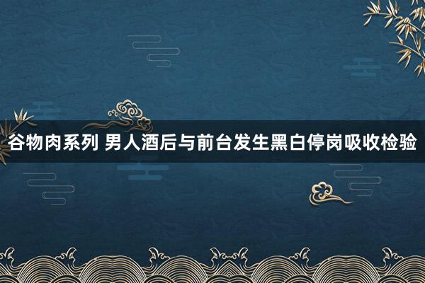 谷物肉系列 男人酒后与前台发生黑白停岗吸收检验