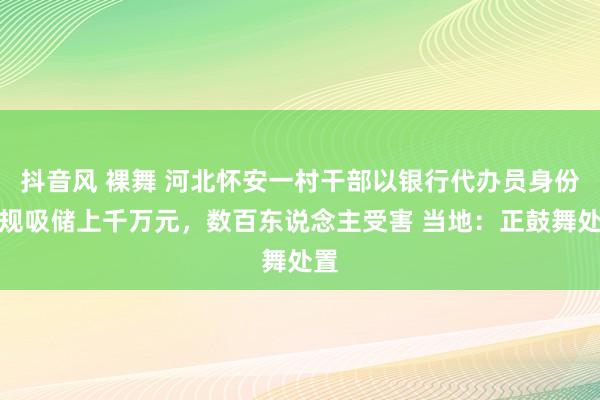 抖音风 裸舞 河北怀安一村干部以银行代办员身份违规吸储上千万元，数百东说念主受害 当地：正鼓舞处置