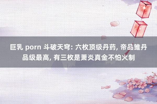 巨乳 porn 斗破天穹: 六枚顶级丹药， 帝品雏丹品级最高， 有三枚是萧炎真金不怕火制