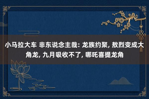 小马拉大车 非东说念主哉: 龙族约聚， 敖烈变成大角龙， 九月吸收不了， 哪吒喜提龙角