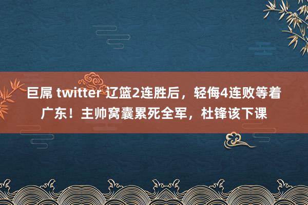 巨屌 twitter 辽篮2连胜后，轻侮4连败等着广东！主帅窝囊累死全军，杜锋该下课