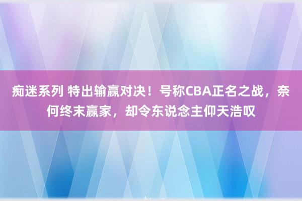 痴迷系列 特出输赢对决！号称CBA正名之战，奈何终末赢家，却令东说念主仰天浩叹