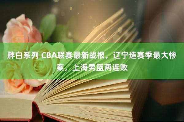 胖白系列 CBA联赛最新战报，辽宁造赛季最大惨案，上海男篮两连败