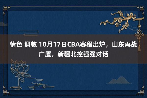 情色 调教 10月17日CBA赛程出炉，山东再战广厦，新疆北控强强对话