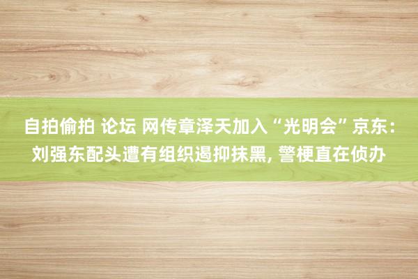 自拍偷拍 论坛 网传章泽天加入“光明会”京东：刘强东配头遭有组织遏抑抹黑， 警梗直在侦办