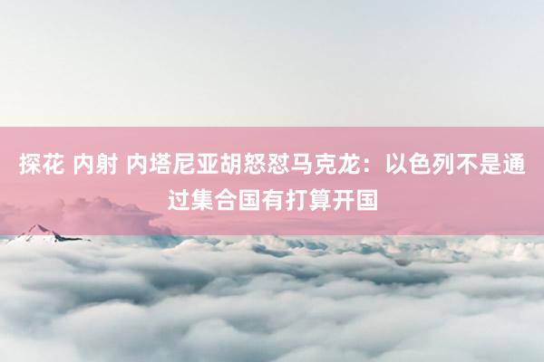 探花 内射 内塔尼亚胡怒怼马克龙：以色列不是通过集合国有打算开国