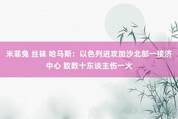 米菲兔 丝袜 哈马斯：以色列进攻加沙北部一接济中心 致数十东谈主伤一火