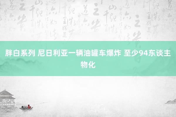 胖白系列 尼日利亚一辆油罐车爆炸 至少94东谈主物化