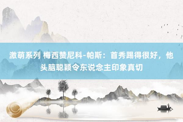 激萌系列 梅西赞尼科-帕斯：首秀踢得很好，他头脑聪颖令东说念主印象真切