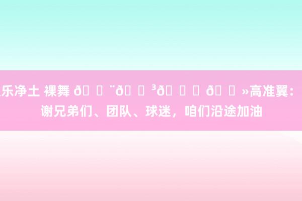 极乐净土 裸舞 🇨🇳👊🏻高准翼：感谢兄弟们、团队、球迷，咱们沿途加油