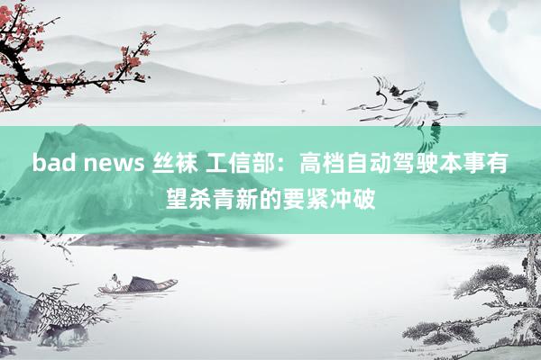 bad news 丝袜 工信部：高档自动驾驶本事有望杀青新的要紧冲破