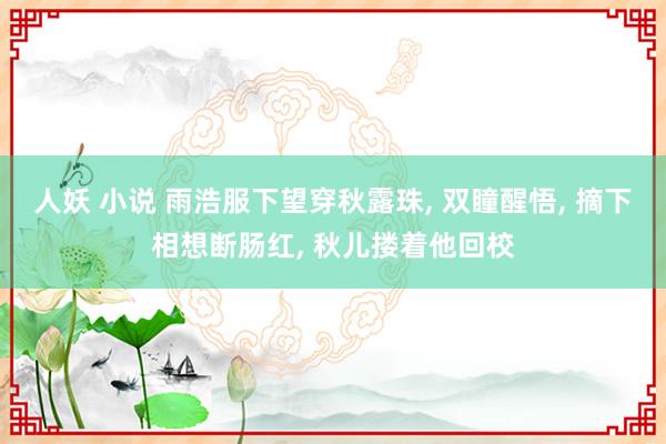 人妖 小说 雨浩服下望穿秋露珠， 双瞳醒悟， 摘下相想断肠红， 秋儿搂着他回校