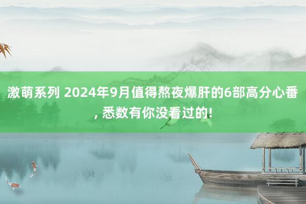 激萌系列 2024年9月值得熬夜爆肝的6部高分心番， 悉数有你没看过的!