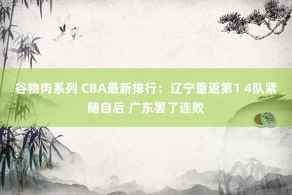 谷物肉系列 CBA最新排行：辽宁重返第1 4队紧随自后 广东罢了连败