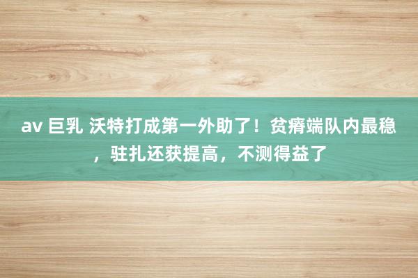 av 巨乳 沃特打成第一外助了！贫瘠端队内最稳，驻扎还获提高，不测得益了