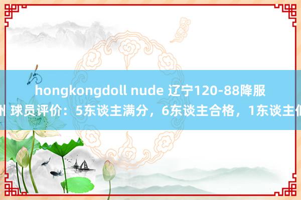 hongkongdoll nude 辽宁120-88降服广州 球员评价：5东谈主满分，6东谈主合格，1东谈主低迷