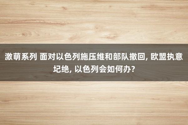 激萌系列 面对以色列施压维和部队撤回， 欧盟执意圮绝， 以色列会如何办?