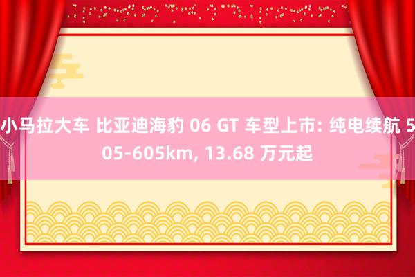 小马拉大车 比亚迪海豹 06 GT 车型上市: 纯电续航 505-605km， 13.68 万元起