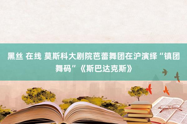 黑丝 在线 莫斯科大剧院芭蕾舞团在沪演绎“镇团舞码”《斯巴达克斯》