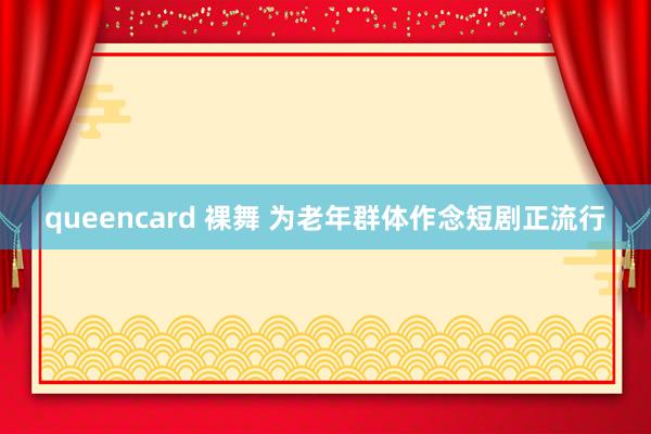 queencard 裸舞 为老年群体作念短剧正流行