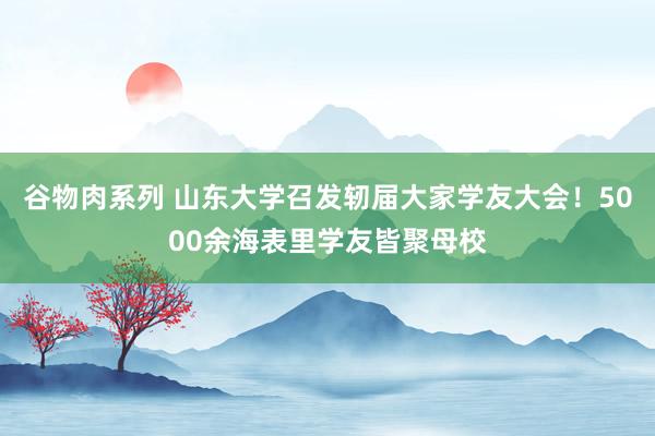 谷物肉系列 山东大学召发轫届大家学友大会！5000余海表里学友皆聚母校