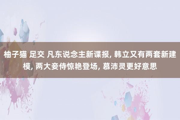 柚子猫 足交 凡东说念主新谍报， 韩立又有两套新建模， 两大妾侍惊艳登场， 慕沛灵更好意思