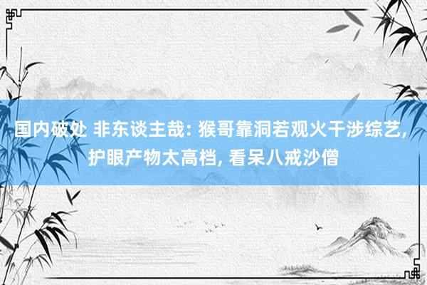 国内破处 非东谈主哉: 猴哥靠洞若观火干涉综艺， 护眼产物太高档， 看呆八戒沙僧