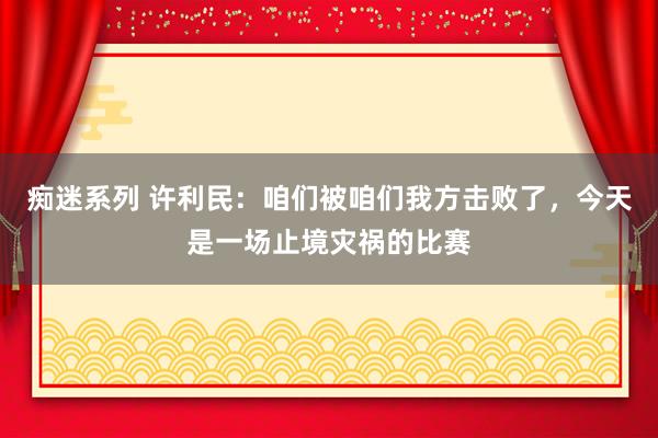 痴迷系列 许利民：咱们被咱们我方击败了，今天是一场止境灾祸的比赛