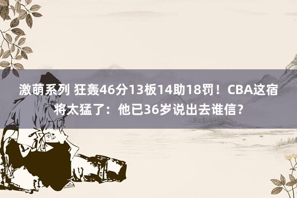 激萌系列 狂轰46分13板14助18罚！CBA这宿将太猛了：他已36岁说出去谁信？