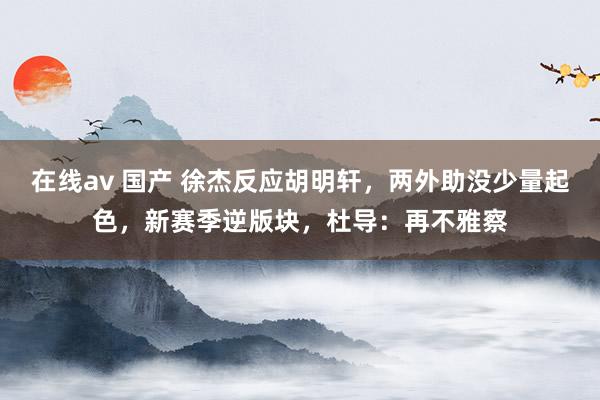 在线av 国产 徐杰反应胡明轩，两外助没少量起色，新赛季逆版块，杜导：再不雅察