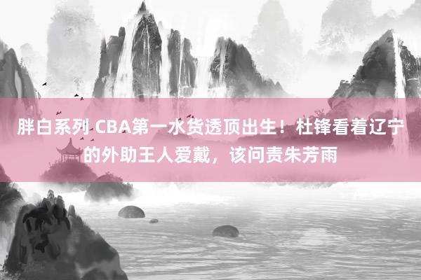 胖白系列 CBA第一水货透顶出生！杜锋看着辽宁的外助王人爱戴，该问责朱芳雨