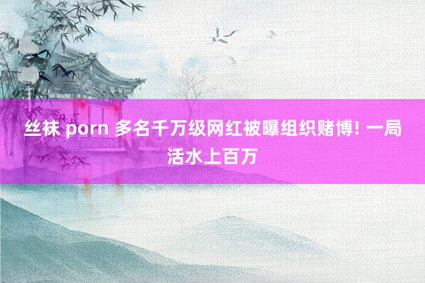 丝袜 porn 多名千万级网红被曝组织赌博! 一局活水上百万