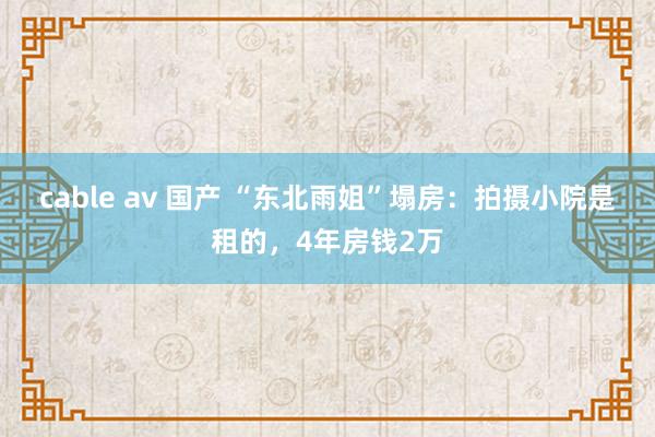 cable av 国产 “东北雨姐”塌房：拍摄小院是租的，4年房钱2万