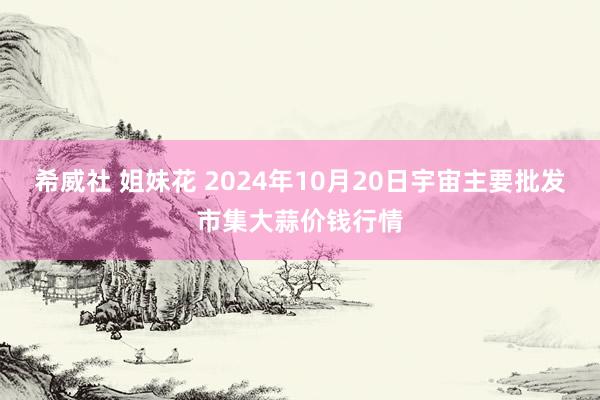 希威社 姐妹花 2024年10月20日宇宙主要批发市集大蒜价钱行情