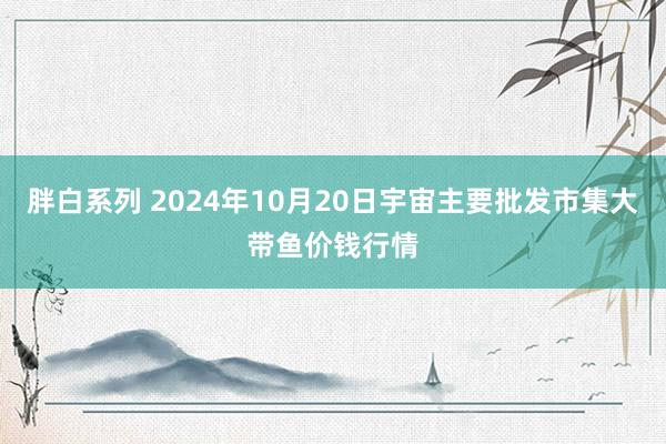 胖白系列 2024年10月20日宇宙主要批发市集大带鱼价钱行情