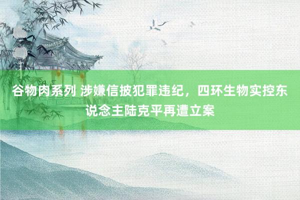 谷物肉系列 涉嫌信披犯罪违纪，四环生物实控东说念主陆克平再遭立案